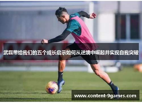 武磊带给我们的五个成长启示如何从逆境中崛起并实现自我突破 武磊带给我们的五个成长启示如何从逆境中崛起并实现自我突破